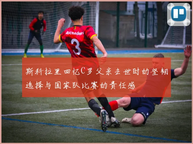 斯科拉里回忆C罗父亲去世时的坚韧选择与国家队比赛的责任感
