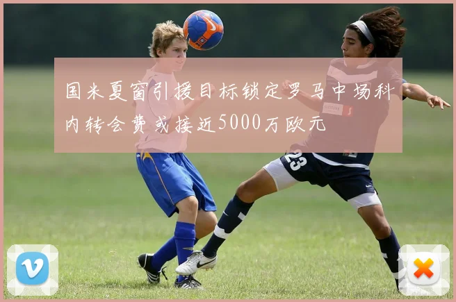 国米夏窗引援目标锁定罗马中场科内转会费或接近5000万欧元