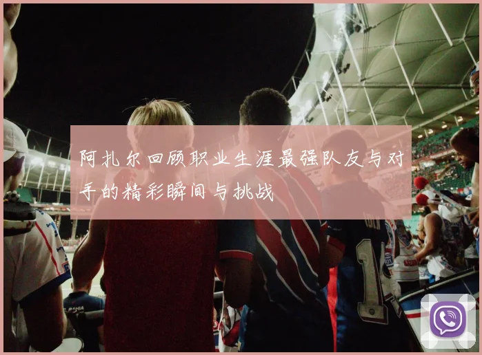 阿扎尔回顾职业生涯最强队友与对手的精彩瞬间与挑战