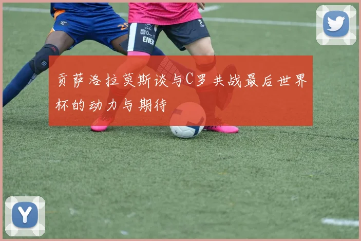 贡萨洛拉莫斯谈与C罗共战最后世界杯的动力与期待