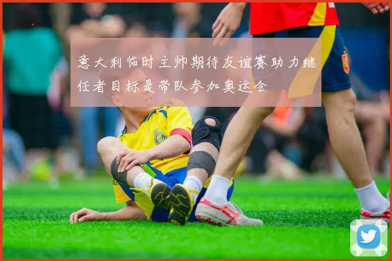 意大利临时主帅期待友谊赛助力继任者目标是带队参加奥运会