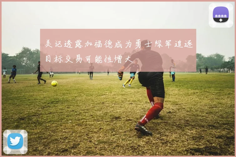 美记透露加福德成为勇士绿军追逐目标交易可能性增大