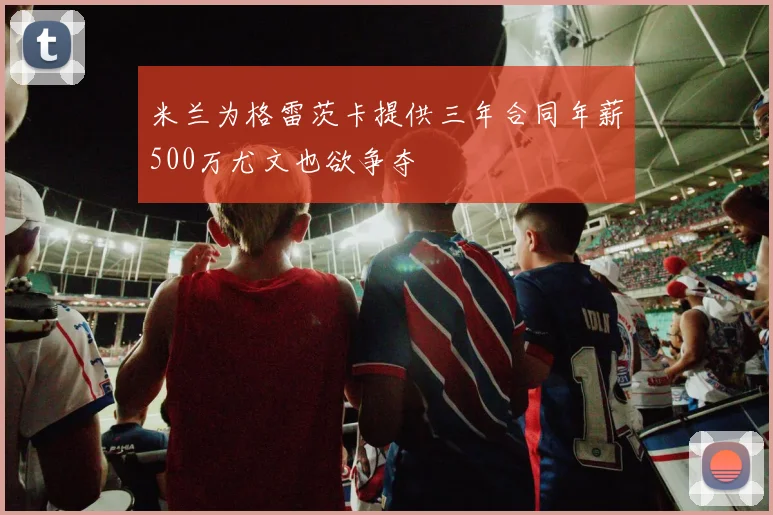 米兰为格雷茨卡提供三年合同年薪500万尤文也欲争夺