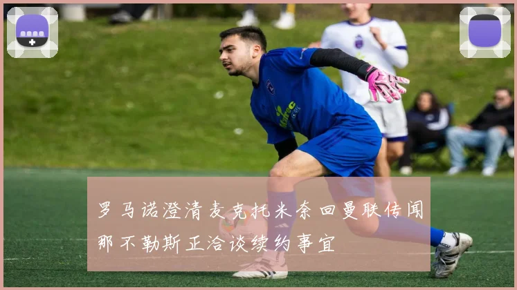 罗马诺澄清麦克托米奈回曼联传闻那不勒斯正洽谈续约事宜