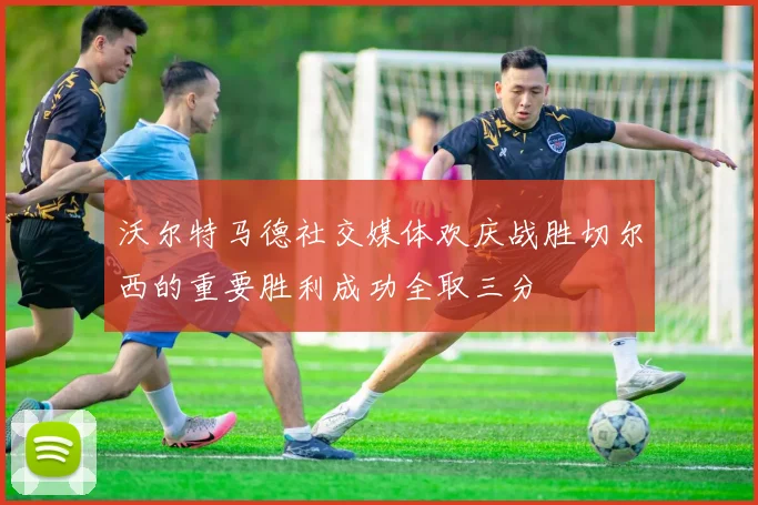 沃尔特马德社交媒体欢庆战胜切尔西的重要胜利成功全取三分