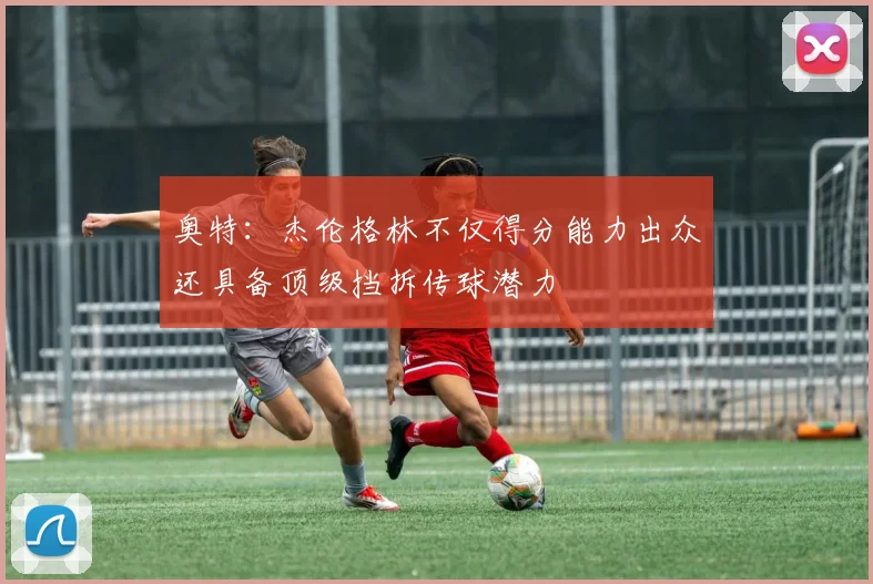 奥特：杰伦格林不仅得分能力出众还具备顶级挡拆传球潜力
