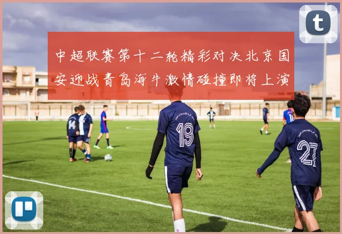 中超联赛第十二轮精彩对决北京国安迎战青岛海牛激情碰撞即将上演