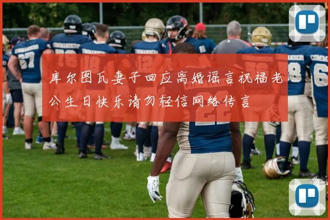 库尔图瓦妻子回应离婚谣言祝福老公生日快乐请勿轻信网络传言