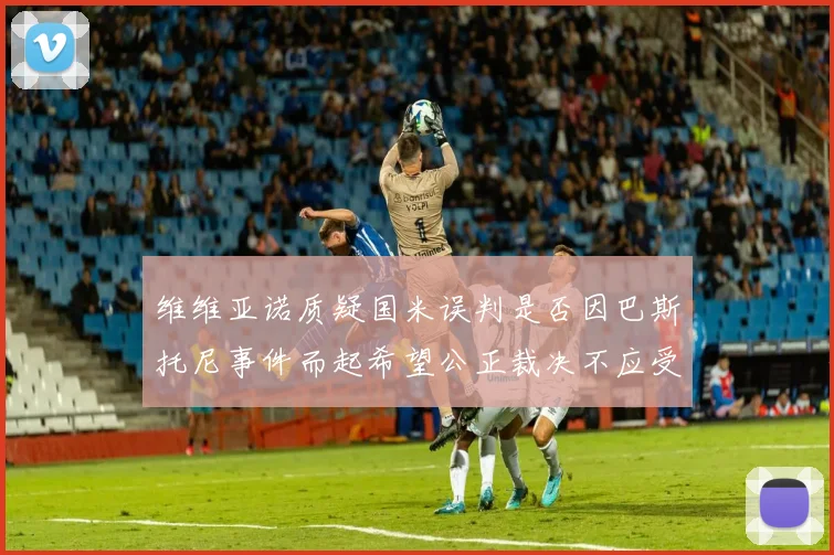维维亚诺质疑国米误判是否因巴斯托尼事件而起希望公正裁决不应受影响