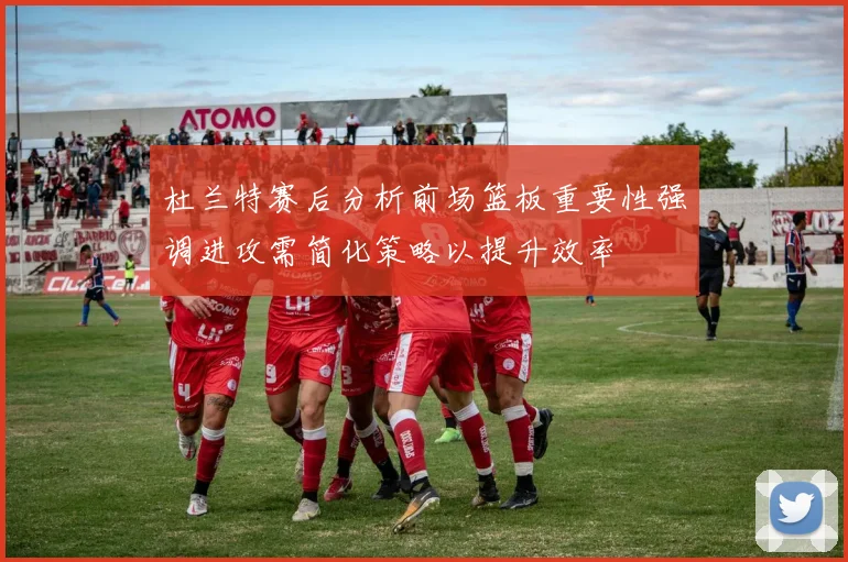 杜兰特赛后分析前场篮板重要性强调进攻需简化策略以提升效率