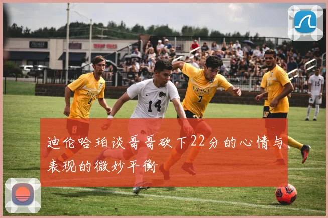 迪伦哈珀谈哥哥砍下22分的心情与表现的微妙平衡