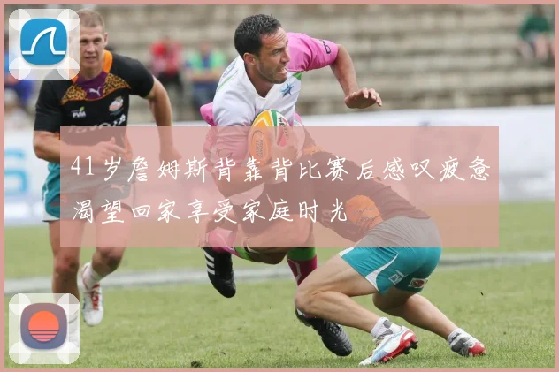 41岁詹姆斯背靠背比赛后感叹疲惫渴望回家享受家庭时光