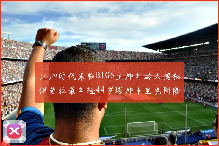 少帅时代来临BIG6主帅年龄大揭秘伊劳拉最年轻44岁塔帅卡里克阿隆索齐聚