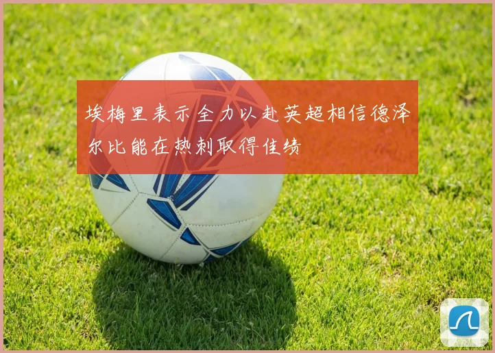 埃梅里表示全力以赴英超相信德泽尔比能在热刺取得佳绩