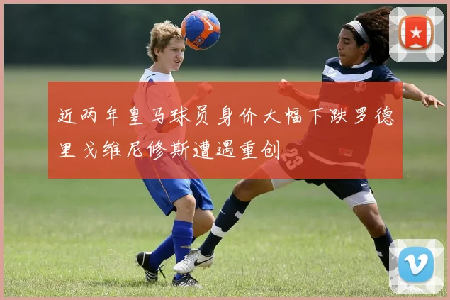 近两年皇马球员身价大幅下跌罗德里戈维尼修斯遭遇重创