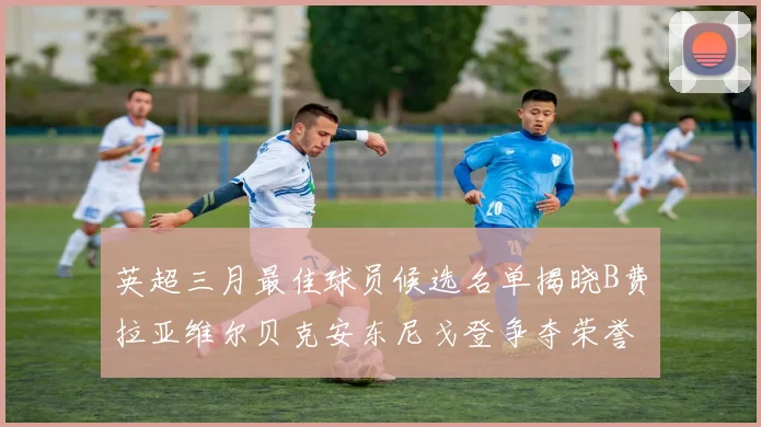 英超三月最佳球员候选名单揭晓B费拉亚维尔贝克安东尼戈登争夺荣誉