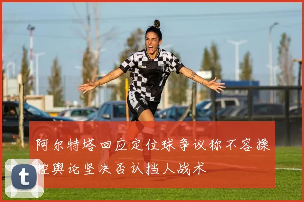 阿尔特塔回应定位球争议称不容操控舆论坚决否认挡人战术