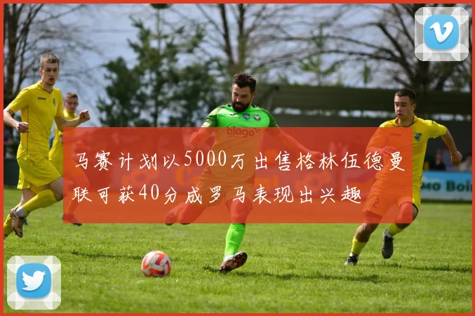 马赛计划以5000万出售格林伍德曼联可获40分成罗马表现出兴趣