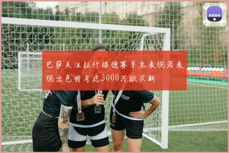 巴萨关注拉什福德赛季末表现若表现出色将考虑3000万欧买断