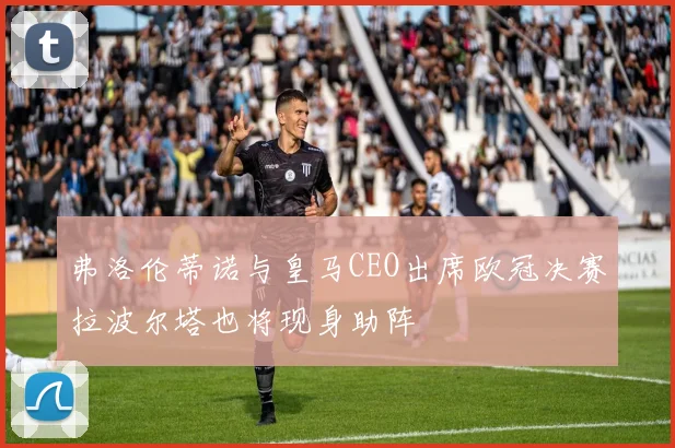 弗洛伦蒂诺与皇马CEO出席欧冠决赛拉波尔塔也将现身助阵