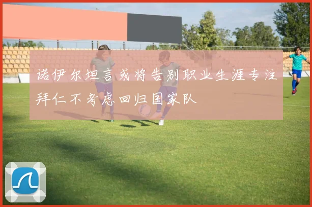 诺伊尔坦言或将告别职业生涯专注拜仁不考虑回归国家队