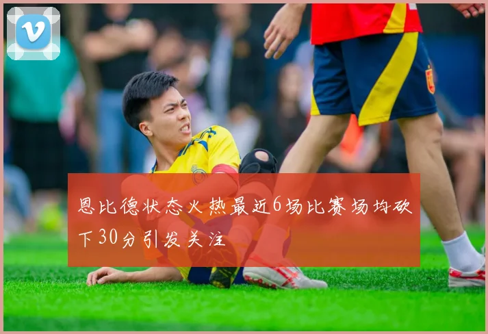 恩比德状态火热最近6场比赛场均砍下30分引发关注