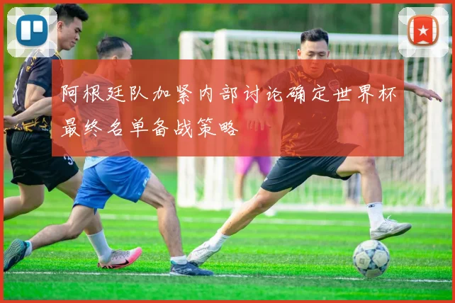 阿根廷队加紧内部讨论确定世界杯最终名单备战策略